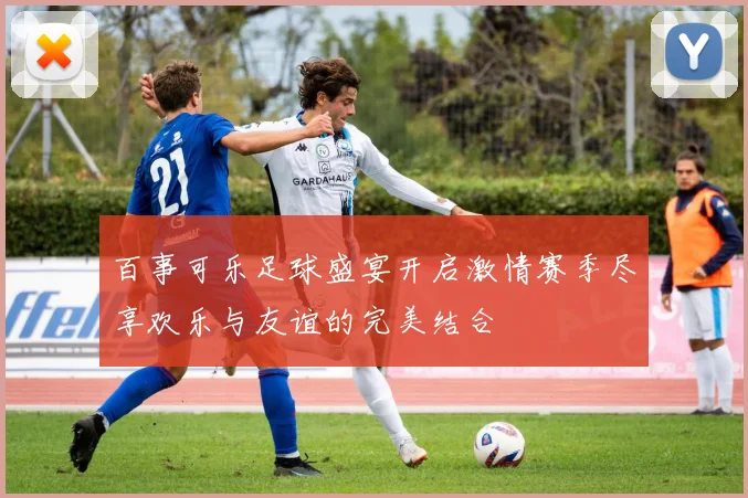 百事可乐足球盛宴开启激情赛季尽享欢乐与友谊的完美结合